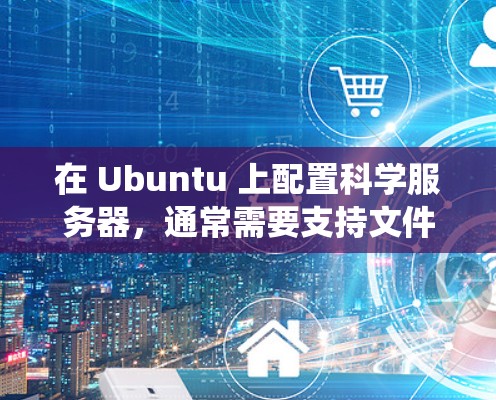 在 Ubuntu 上配置科学服务器,通常需要支持文件上传、远程访问、网络连接等功能。以下是一个通用的步骤指南,适用于从 Windows、macOS、Linux 等操作系统上运行的科学服务器配置 在 Ubuntu 上配置科学服务器,通常需要支持文件上传、远程访问、网络连接等功能。以下是一个通用的步骤指南,适用于从 Windows、macOS、Linux 等操作系统上运行的科学服务器配置