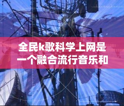 全民k歌科学上网是一个融合流行音乐和科学的网络生态系统，旨在将音乐与科学知识相结合。以下是对这一概念的详细分析