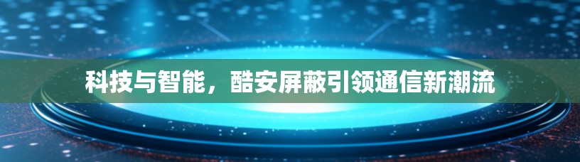 科技与智能,酷安屏蔽引领通信新潮流 科技与智能,酷安屏蔽引领通信新潮流