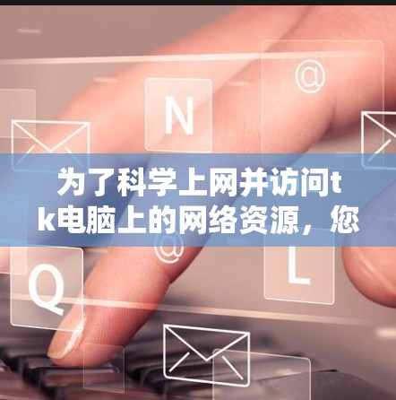 为了<strong>科学上网</strong>并访问tk电脑上的网络资源，您可以按照以下步骤操作