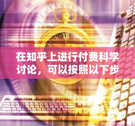 在知乎上进行付费科学讨论，可以按照以下步骤进行设计和管理