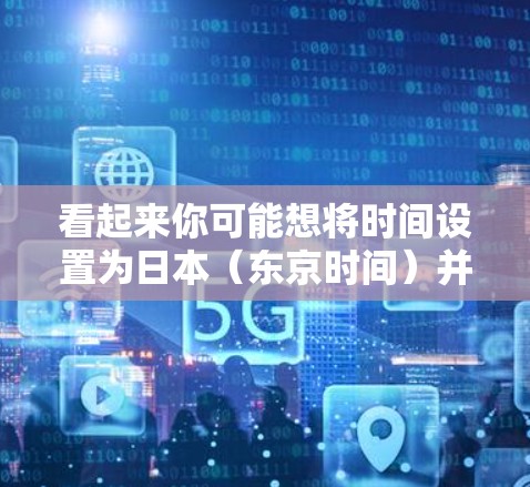 看起来你可能想将时间设置为日本（东京时间）并安装一个科学或教育型的浏览器。以下是步骤