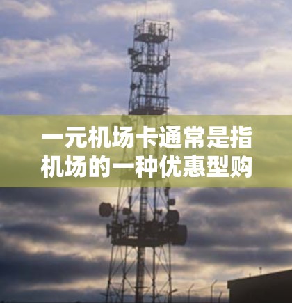 一元机场卡通常是指机场的一种优惠型购票卡，类似于其他类型的优惠券或积分卡。它可能包含以下内容