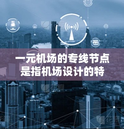 一元机场的专线节点是指机场设计的特别区域，专为处理主要的航线或航点而设，通常位于机场内部。这些节点通过集中运营，显著提高机场的效率和资源利用。以下是对这一概念的详细解析