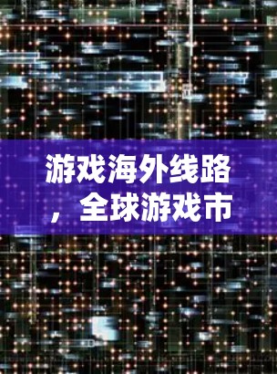 游戏海外线路,全球游戏市场的重要组成部分 游戏海外线路,全球游戏市场的重要组成部分