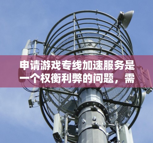 申请游戏专线加速服务是一个权衡利弊的问题,需要综合考虑服务器性能、服务器类型、网络连接、加速服务的效果以及个人设备的限制和费用。以下是一个 structured 的计划,帮助你更好地进行申请 申请游戏专线加速服务是一个权衡利弊的问题,需要综合考虑服务器性能、服务器类型、网络连接、加速服务的效果以及个人设备的限制和费用。以下是一个 structured 的计划,帮助你更好地进行申请