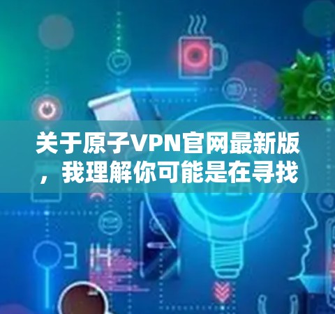 关于原子VPN官网最新版,我理解你可能是在寻找一个最新的原子VPN服务的官网信息。以下是一个关于原子VPN的综合回答,涵盖其官网的最新信息、服务特点、安全性以及是否更新 关于原子VPN官网最新版,我理解你可能是在寻找一个最新的原子VPN服务的官网信息。以下是一个关于原子VPN的综合回答,涵盖其官网的最新信息、服务特点、安全性以及是否更新