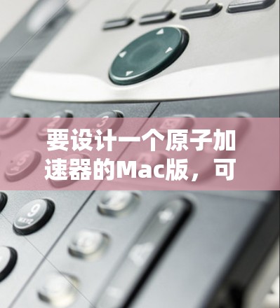 要设计一个原子加速器的Mac版,可以按照以下步骤进行 要设计一个原子加速器的Mac版,可以按照以下步骤进行