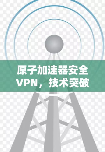 原子加速器安全VPN,技术突破与安全防护 原子加速器安全VPN,技术突破与安全防护