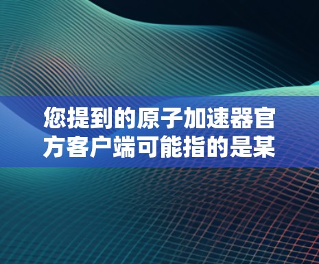 您提到的原子加速器官方客户端可能指的是某个特定的加速器应用或网站的官方下载链接。如果您能找到官方下载链接或了解安装步骤,我会非常乐意帮助您。具体步骤如下 您提到的原子加速器官方客户端可能指的是某个特定的加速器应用或网站的官方下载链接。如果您能找到官方下载链接或了解安装步骤,我会非常乐意帮助您。具体步骤如下