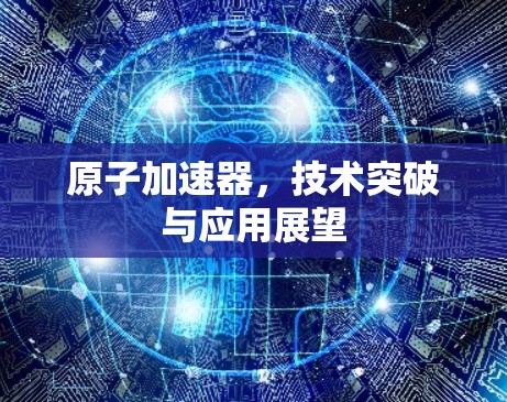 原子加速器,技术突破与应用展望 原子加速器,技术突破与应用展望