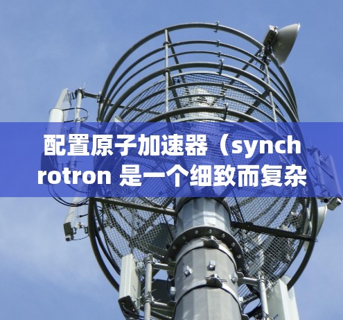 配置原子加速器(synchrotron 是一个细致而复杂的工程,涉及多个组件的优化和调整。以下是配置原子加速器的基本步骤和要点 配置原子加速器(synchrotron 是一个细致而复杂的工程,涉及多个组件的优化和调整。以下是配置原子加速器的基本步骤和要点