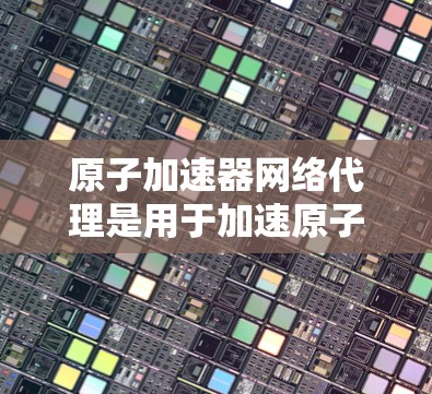 原子加速器网络代理是用于加速原子能的设备,主要由加速器、网络设备和网络协议组成。以下是关于其结构和功能的详细分析 原子加速器网络代理是用于加速原子能的设备,主要由加速器、网络设备和网络协议组成。以下是关于其结构和功能的详细分析