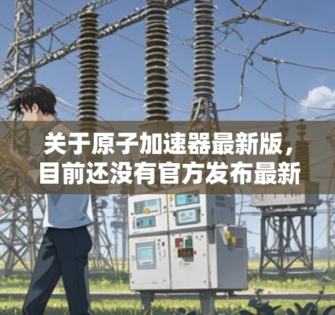 关于原子加速器最新版，目前还没有官方发布最新版本的项目信息，因为加速器的最新进展通常在每年的特定时间发布。以下是一些可能涉及的原子加速器项目和进展