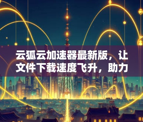 云狐云加速器最新版,让文件下载速度飞升,助力生产力 云狐云加速器最新版,让文件下载速度飞升,助力生产力