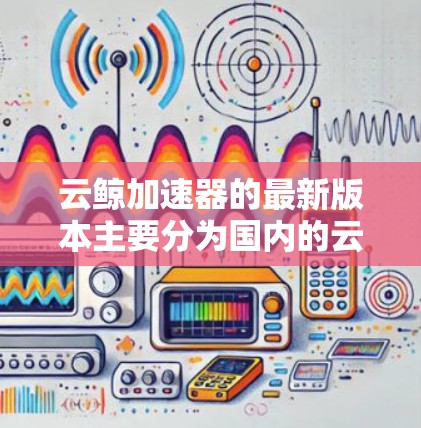 云鲸加速器的最新版本主要分为国内的云鲸云测和国外的云测云。以下是关于这两款工具的主要信息
