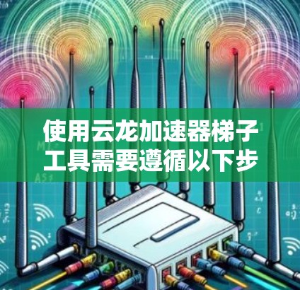 使用云龙加速器<strong>梯子</strong>工具需要遵循以下步骤,确保每一步都正确无误