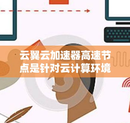 云翼云加速器高速节点是针对云计算环境提供加速工具的系统，旨在提升云资源的访问速度和用户体验。以下是关于该加速节点的详细信息