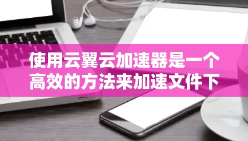 使用云翼云加速器是一个高效的方法来加速文件下载和其他资源加载。以下是一个详细且有条理的使用步骤指南