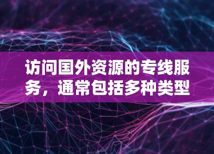 访问国外资源的专线服务，通常包括多种类型的在线平台，旨在帮助用户获取最新的学术论文、研究报告、翻译资料等。以下是一些常见的服务类型及其特点，供您参考