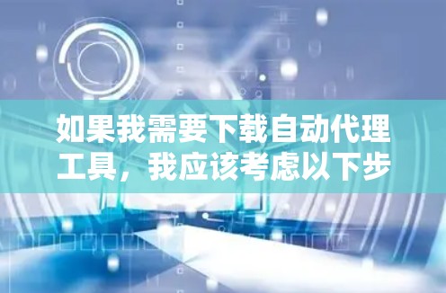 如果我需要下载自动代理工具，我应该考虑以下步骤来确保选择最适合我的工具