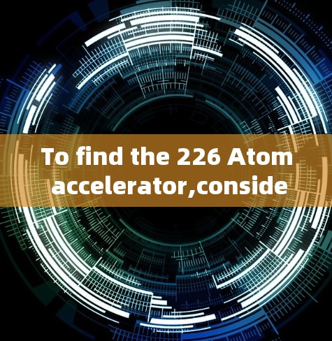 To find the 226 Atom accelerator,consider the following organized approach: To find the 226 Atom accelerator,consider the following organized approach: