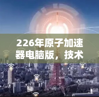 226年原子加速器电脑版,技术突破与用户价值的未来展望 226年原子加速器电脑版,技术突破与用户价值的未来展望