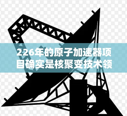 226年的原子加速器项目确实是核聚变技术领域的重大突破之一,预计会结合先进的材料、设备和理论研究,推动原子物理和核能技术的发展。以下是关于226年加速器高速版的一些关键点
