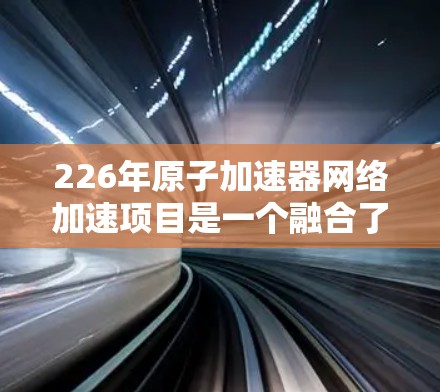 226年原子加速器网络加速项目是一个融合了原子核加速技术与网络加速的创新方向，旨在提高核聚变实验的效率和应用范围。以下是对该领域的详细介绍