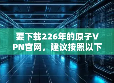 要下载226年的原子VPN官网,建议按照以下步骤操作 要下载226年的原子VPN官网,建议按照以下步骤操作