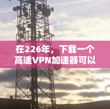 在226年，下载一个高速VPN加速器可以让你在不同国家和地区快速连接互联网，提升数据传输速度。以下是详细的步骤指南，帮助你选择适合自己的高速VPN服务