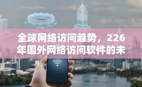 全球网络访问趋势,226年国外网络访问软件的未来 全球网络访问趋势,226年国外网络访问软件的未来