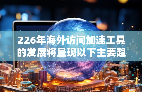 226年海外访问加速工具的发展将呈现以下主要趋势和特点 226年海外访问加速工具的发展将呈现以下主要趋势和特点