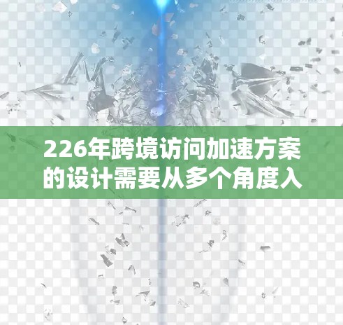 226年跨境访问加速方案的设计需要从多个角度入手，以确保数据传输高效、用户体验好，并且符合国际法规。以下是对该方案的详细分析和建议