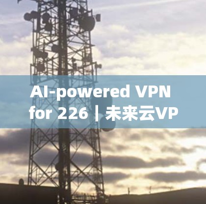 AI-powered VPN for 226|未来云VPN的机遇与挑战 AI-powered VPN for 226|未来云VPN的机遇与挑战