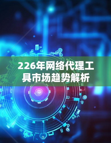 226年网络代理工具市场趋势解析 226年网络代理工具市场趋势解析