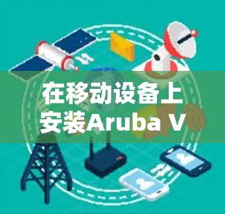 在移动设备上安装Aruba VIA VPN，并进行移动办公，需要遵循以下步骤。以下指南将帮助您顺利实现