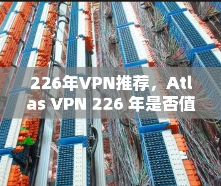 226年VPN推荐,Atlas VPN 226 年是否值得尝试?