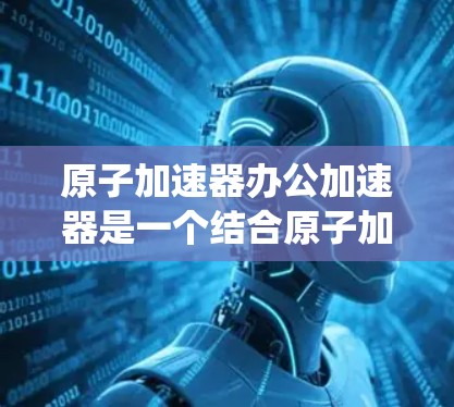 原子加速器办公加速器是一个结合原子加速器和办公环境的概念,通常指在办公室中使用原子加速器进行实验或研究的加速器系统。以下是一些关键点和使用方法