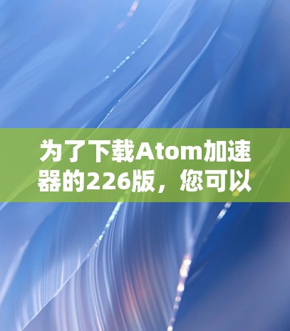 为了下载Atom加速器的226版，您可以按照以下步骤操作