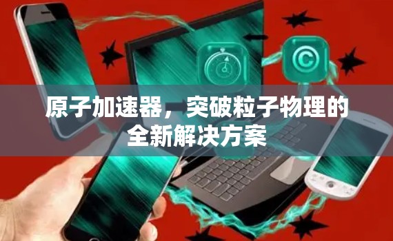 原子加速器,突破粒子物理的全新解决方案