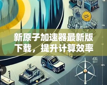 新原子加速器最新版下载,提升计算效率,开启你的计算之旅! 新原子加速器最新版下载,提升计算效率,开启你的计算之旅!