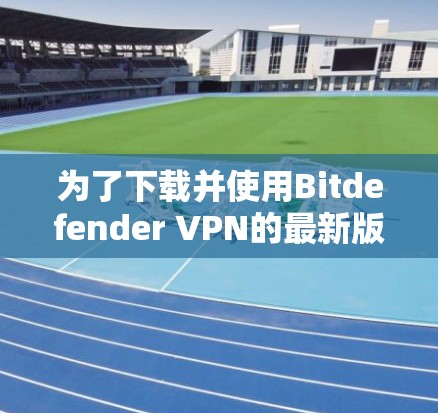 为了下载并使用Bitdefender <strong>VPN</strong>的最新版本，按照以下步骤进行